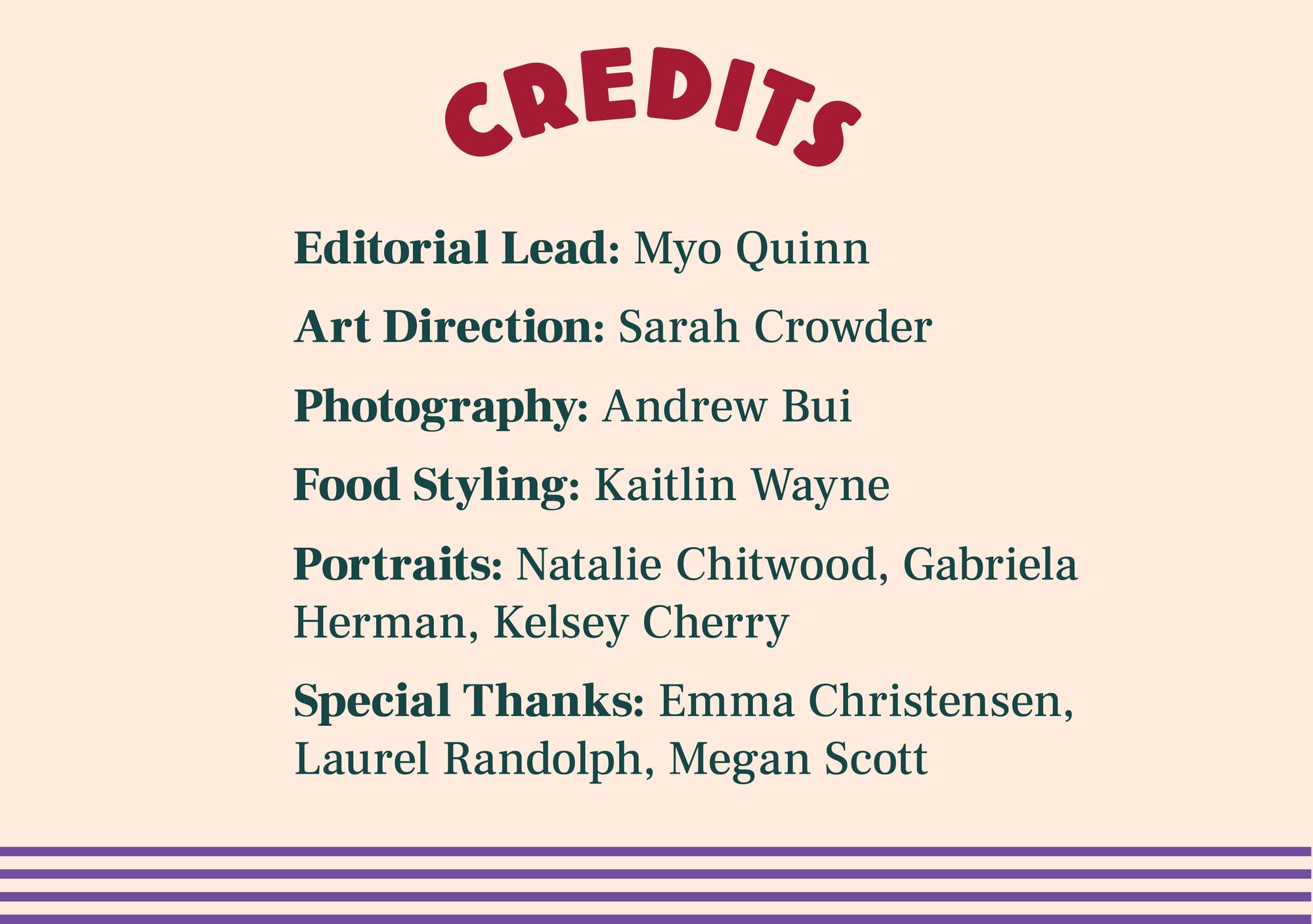 Graphic with the following text: Editorial Lead: Myo Quinn. Art Direction: Sarah Crowder. Photography: Andrew Bui. Food Styling: Kaitlin Wayne. Portraits: Natalie Chitwood, Gabriela Herman, Kelsey Cherry. Special Thanks: Emma Christensen, Laurel Randolph, Megan Scott.